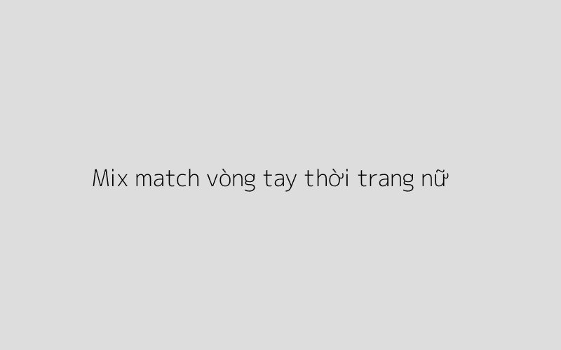 Cô gái đeo nhiều vòng tay thời trang nữ khác nhau